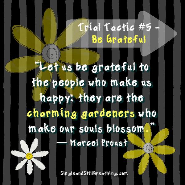 SPIRITUAL: Trial Tactic #5 – Be Grateful “Let us be grateful to the people who make us happy; they are the charming gardeners who make our souls blossom.” ― Marcel Proust - SIngleandStillBreathing.com