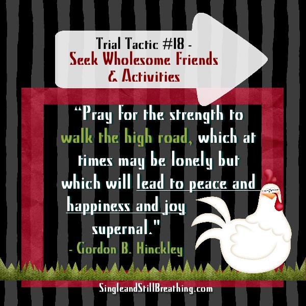 SPIRITUAL: Trial Tactic #18 Seek Wholesome Friends and Activities: Gordon B. Hinkley said. He said, "Pray for the strength to walk the high road, which at times may be lonely but which will lead to peace and happiness and joy supernal." SingleandStillBreathing.com