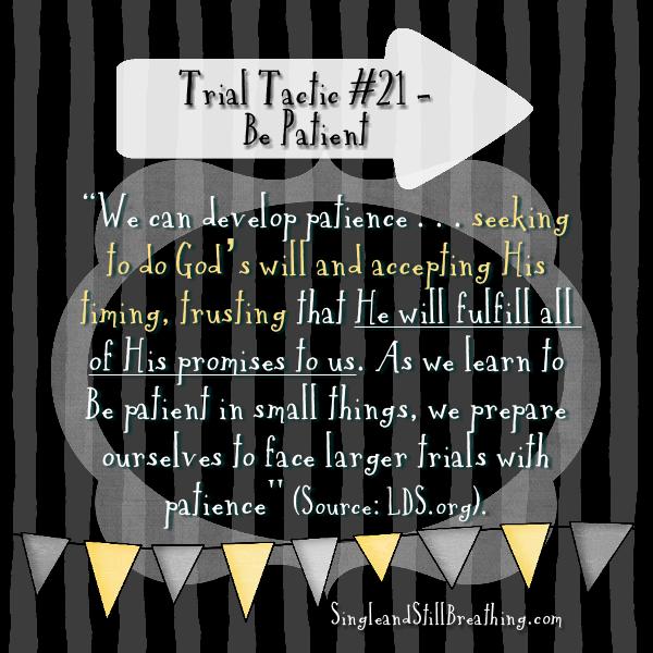 SPIRITUAL: Trial Tactic #21 – BE PATIENT "We can develop patience by seeking to do God’s will and accepting His timing, trusting that He will fulfill all of His promises to us. As we learn to be patient in small things, we prepare ourselves to face larger trials with patience" (Source: LDS.org), SingleandStillBreathing.com